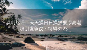 讽刺热评：天天摸日日摸狠狠添高潮喷引发争议 · 特辑8223