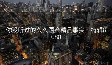 你没听过的久久国产精品事实 · 特辑8080