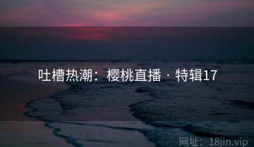 吐槽热潮：樱桃直播 · 特辑17