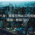 明星八卦：草莓视频丝瓜视频被爆出绯闻 · 特辑7883