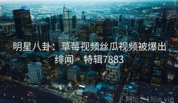 明星八卦：草莓视频丝瓜视频被爆出绯闻 · 特辑7883