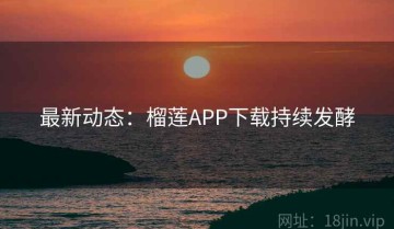 最新动态：榴莲APP下载持续发酵