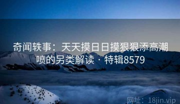 奇闻轶事：天天摸日日摸狠狠添高潮喷的另类解读 · 特辑8579