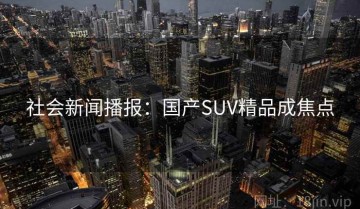 社会新闻播报：国产SUV精品成焦点