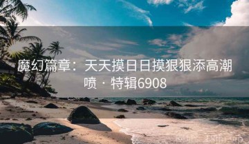 魔幻篇章：天天摸日日摸狠狠添高潮喷 · 特辑6908
