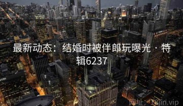 最新动态：结婚时被伴郎玩曝光 · 特辑6237