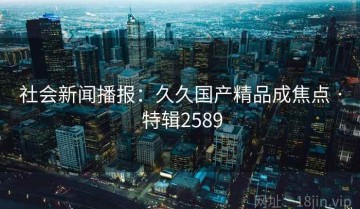 社会新闻播报：久久国产精品成焦点 · 特辑2589