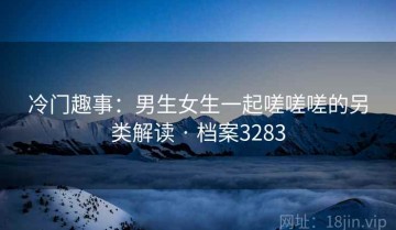 冷门趣事：男生女生一起嗟嗟嗟的另类解读 · 档案3283