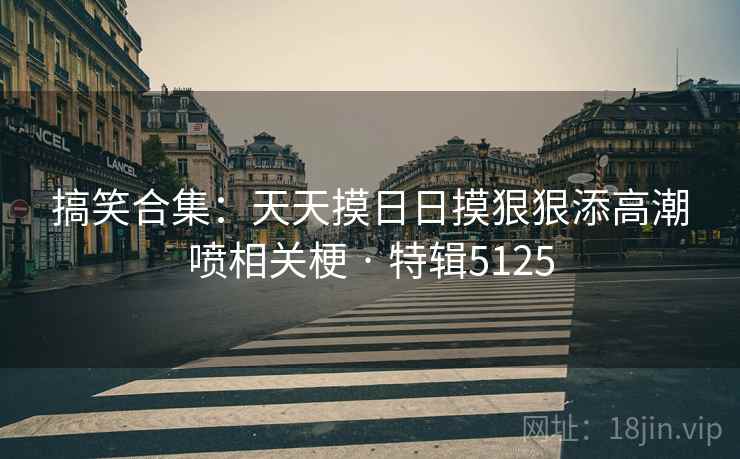 搞笑合集：天天摸日日摸狠狠添高潮喷相关梗 · 特辑5125