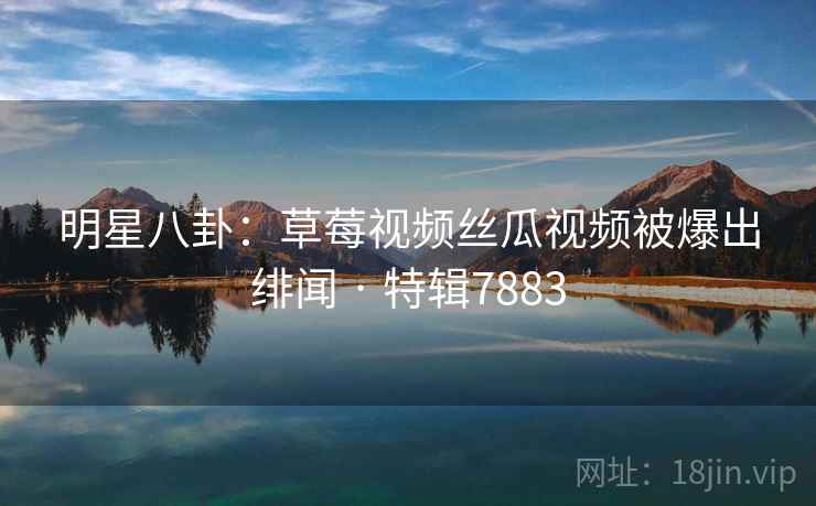 明星八卦：草莓视频丝瓜视频被爆出绯闻 · 特辑7883