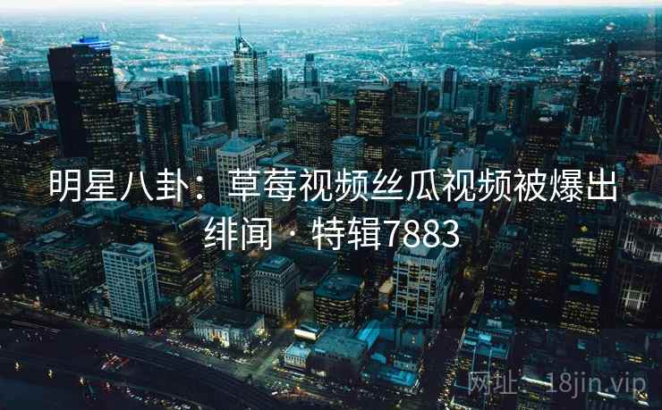 明星八卦：草莓视频丝瓜视频被爆出绯闻 · 特辑7883