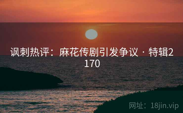 讽刺热评：麻花传剧引发争议 · 特辑2170