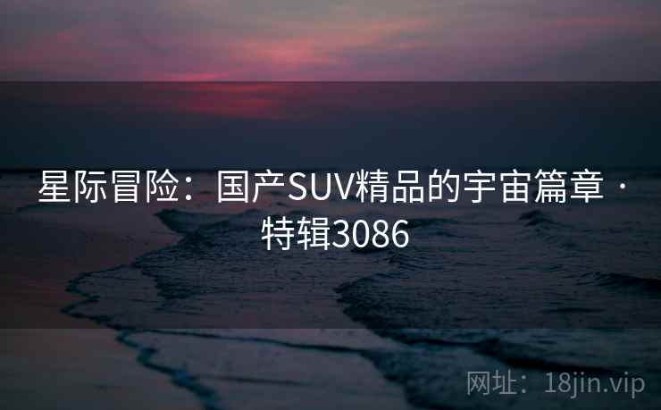 星际冒险：国产SUV精品的宇宙篇章 · 特辑3086