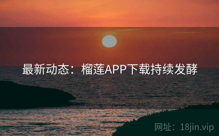 最新动态：榴莲APP下载持续发酵