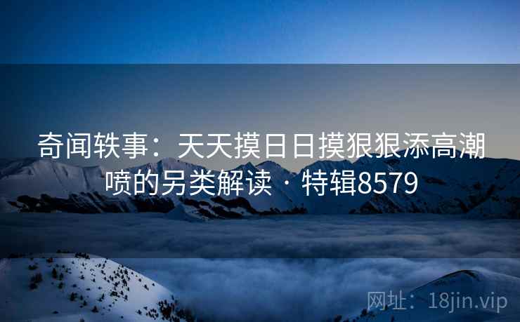 奇闻轶事：天天摸日日摸狠狠添高潮喷的另类解读 · 特辑8579