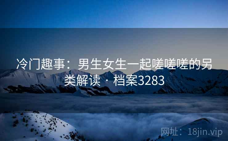 冷门趣事：男生女生一起嗟嗟嗟的另类解读 · 档案3283