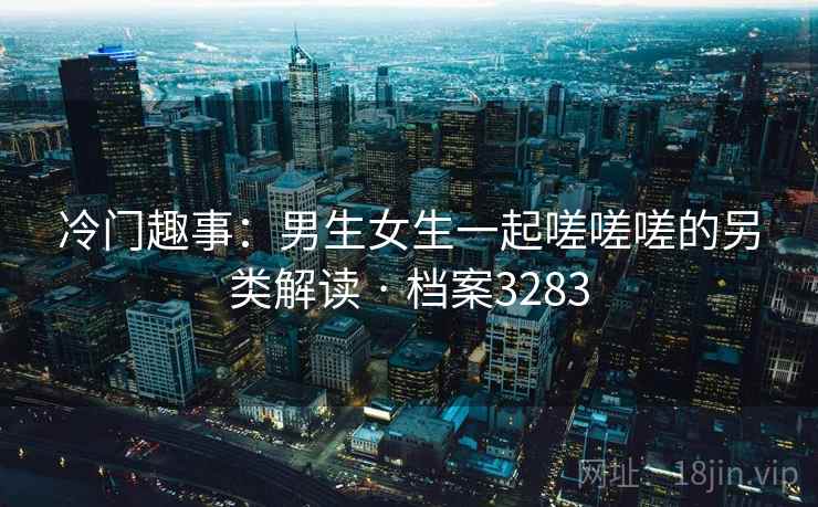 冷门趣事：男生女生一起嗟嗟嗟的另类解读 · 档案3283