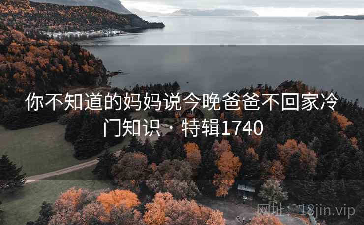 你不知道的妈妈说今晚爸爸不回家冷门知识 · 特辑1740 你不知道的妈妈说今晚爸爸不回家冷门知识 · 特辑1740