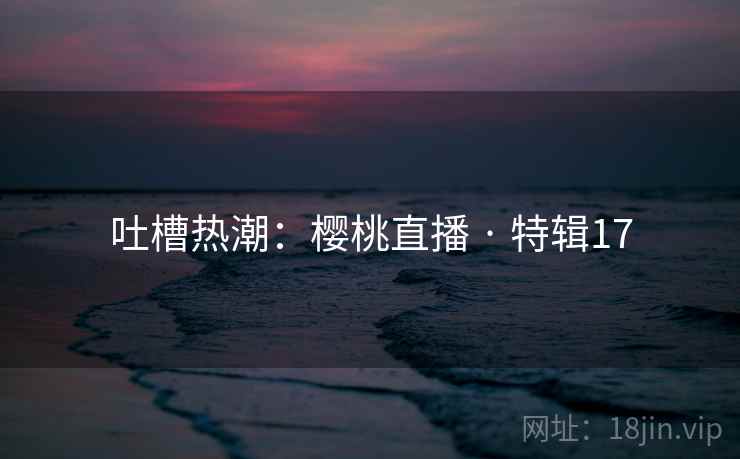 吐槽热潮：樱桃直播 · 特辑17