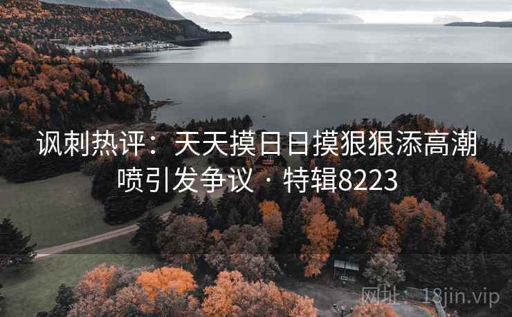 讽刺热评：天天摸日日摸狠狠添高潮喷引发争议 · 特辑8223