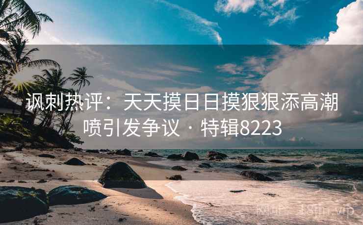 讽刺热评：天天摸日日摸狠狠添高潮喷引发争议 · 特辑8223