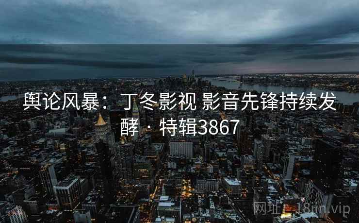 舆论风暴:丁冬影视 影音先锋持续发酵 · 特辑3867 舆论风暴:丁冬影视 影音先锋持续发酵 · 特辑3867