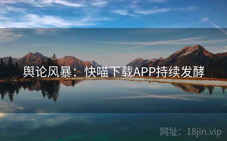 舆论风暴:快喵下载APP持续发酵 舆论风暴:快喵下载APP持续发酵