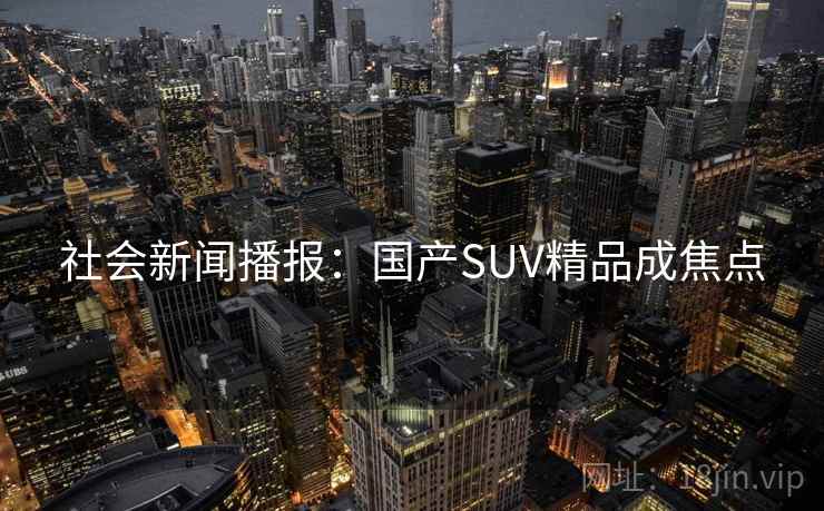 社会新闻播报：国产SUV精品成焦点