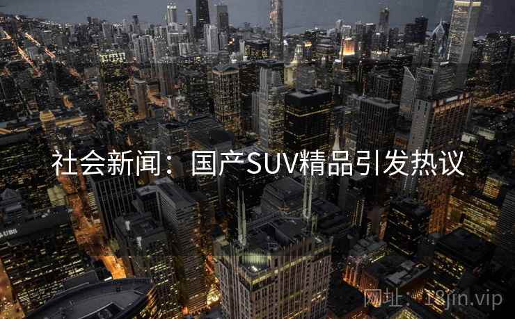 社会新闻:国产SUV精品引发热议 社会新闻:国产SUV精品引发热议