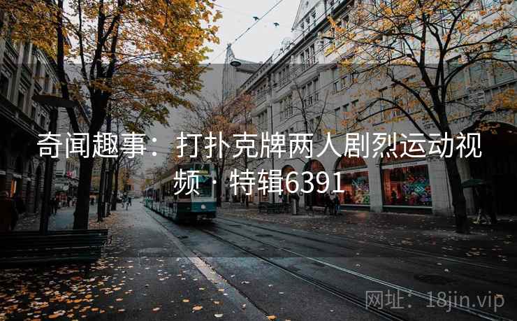 奇闻趣事:打扑克牌两人剧烈运动视频 · 特辑6391 奇闻趣事:打扑克牌两人剧烈运动视频 · 特辑6391
