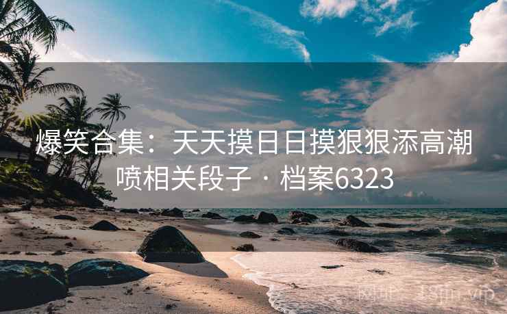 爆笑合集：天天摸日日摸狠狠添高潮喷相关段子 · 档案6323