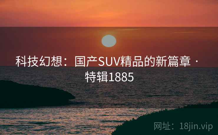 科技幻想：国产SUV精品的新篇章 · 特辑1885
