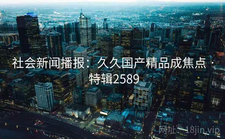 社会新闻播报：久久国产精品成焦点 · 特辑2589